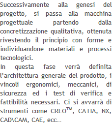 Successivamente alla genesi del progetto, si passa alla macchina progettuale partendo dalla concretizzazione qualitativa, ottenuta rivestendo il principio con forme e individuandone materiali e processi tecnologici.  In questa fase verrà definita l’architettura generale del prodotto, i vincoli ergonomici, meccanici, di sicurezza ed i test di verifica e fattibilità necessari. Ci si avvarrà di strumenti come CREOTM, CATIA, NX,  CAD\CAM, CAE, ecc…   