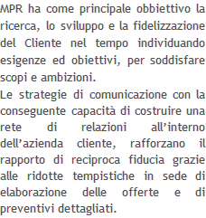 MPR ha come principale obbiettivo la ricerca, lo sviluppo e la fidelizzazione del Cliente nel tempo individuando esigenze ed obiettivi, per soddisfare scopi e ambizioni. Le strategie di comunicazione con la conseguente capacità di costruire una rete di relazioni all’interno dell’azienda cliente, rafforzano il rapporto di reciproca fiducia grazie alle ridotte tempistiche in sede di elaborazione delle offerte e di preventivi dettagliati.  