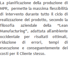 La pianificazione della produzione di MPR,  permette la massima flessibilità di intervento durante tutto il ciclo di realizzazione del prodotto, secondo la filosofia aziendale della “Lean Manufacturing”, adattata all'ambiente occidentale per risultati ottimali, riduzione di errori, tempi di esecuzione e conseguentemente dei costi per il Cliente stesso.   